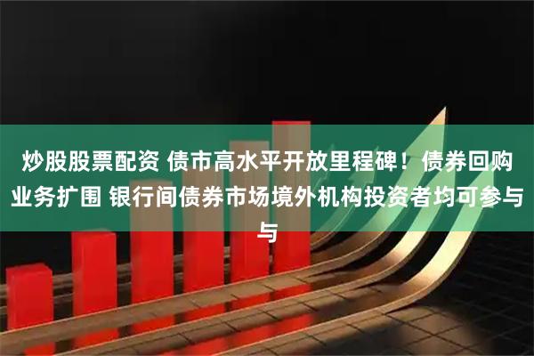 炒股股票配资 债市高水平开放里程碑！债券回购业务扩围 银行间债券市场境外机构投资者均可参与
