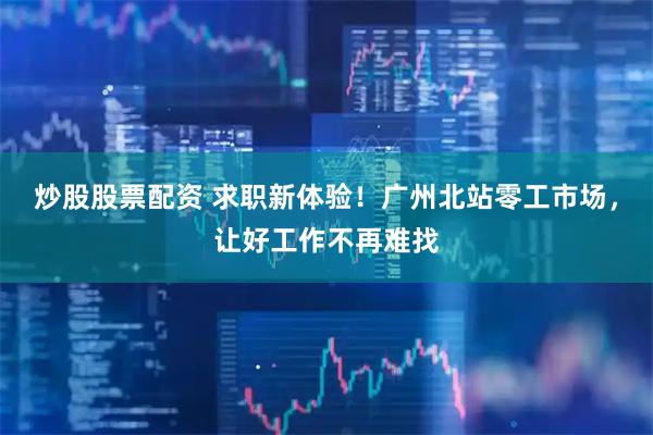 炒股股票配资 求职新体验!广州北站零工市场,让好工作不再难找