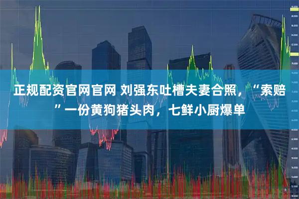 正规配资官网官网 刘强东吐槽夫妻合照,“索赔”一份黄狗猪头肉,七鲜小厨爆单