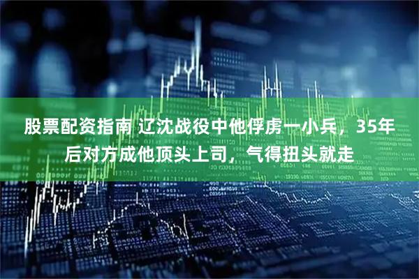 股票配资指南 辽沈战役中他俘虏一小兵,35年后对方成他顶头上司,气得扭头就走