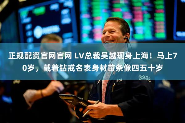 正规配资官网官网 LV总裁吴越现身上海!马上70岁,戴着钻戒名表身材苗条像四五十岁