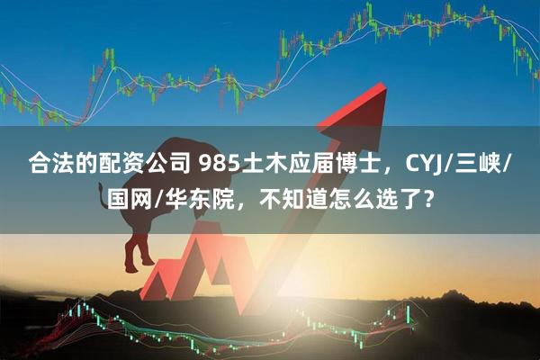 合法的配资公司 985土木应届博士，CYJ/三峡/国网/华东院，不知道怎么选了？