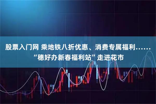 股票入门网 乘地铁八折优惠、消费专属福利……“穗好办新春福利站”走进花市