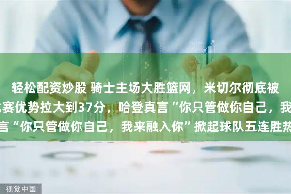 轻松配资炒股 骑士主场大胜篮网，米切尔彻底被哈登策动进攻震慑，比赛优势拉大到37分，哈登真言“你只管做你自己，我来融入你”掀起球队五连胜热潮