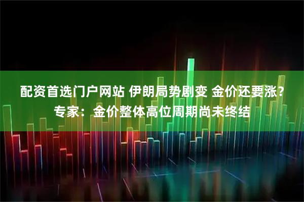 配资首选门户网站 伊朗局势剧变 金价还要涨？专家：金价整体高位周期尚未终结