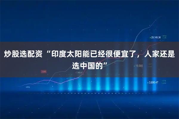 炒股选配资 “印度太阳能已经很便宜了，人家还是选中国的”