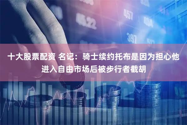 十大股票配资 名记：骑士续约托布是因为担心他进入自由市场后被步行者截胡