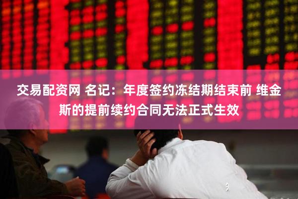 交易配资网 名记：年度签约冻结期结束前 维金斯的提前续约合同无法正式生效