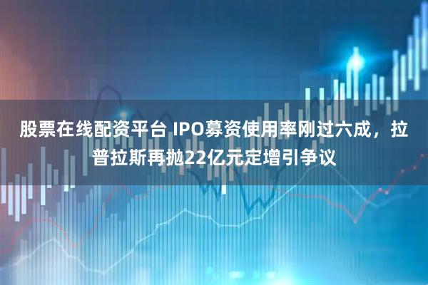 股票在线配资平台 IPO募资使用率刚过六成，拉普拉斯再抛22亿元定增引争议