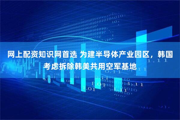 网上配资知识网首选 为建半导体产业园区，韩国考虑拆除韩美共用空军基地
