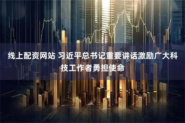 线上配资网站 习近平总书记重要讲话激励广大科技工作者勇担使命