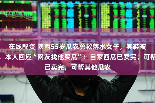 在线配资 陕西55岁瓜农勇救落水女子，其鞋被偷系谣言，本人回应“网友找他买瓜”：自家西瓜已卖完，可帮其他瓜农
