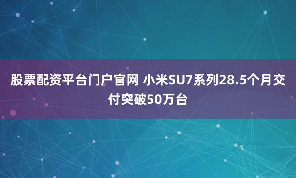 股票配资平台门户官网 小米SU7系列28.5个月交付突破50万台
