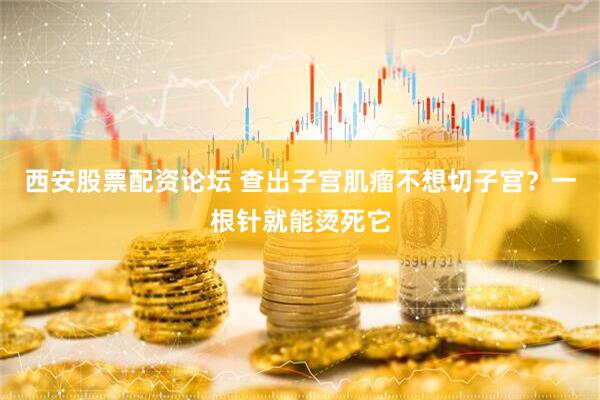 西安股票配资论坛 查出子宫肌瘤不想切子宫？一根针就能烫死它