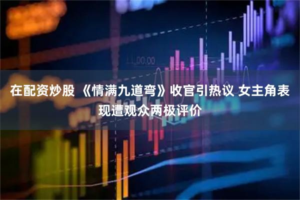 在配资炒股 《情满九道弯》收官引热议 女主角表现遭观众两极评价