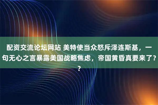 配资交流论坛网站 美特使当众怒斥泽连斯基，一句无心之言暴露美国战略焦虑，帝国黄昏真要来了？