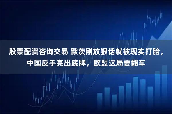 股票配资咨询交易 默茨刚放狠话就被现实打脸，中国反手亮出底牌，欧盟这局要翻车